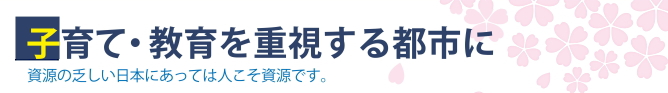 子育て・教育を重視する都市に／資源の乏しい日本にあっては人こそ資源です