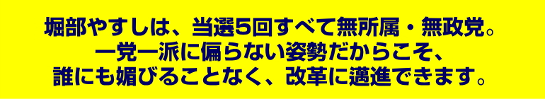 堀部やすしは、当選5回すべて無所属・無政党。一党一派に偏らない姿勢だからこそ、誰にも媚びることなく、改革に邁進できます。