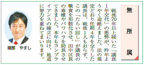 戦後70年以上続いた「議長１年交代」の悪弊が、昨年ようやく途絶えました。法の規定どおり任期４年を全うした議長は、戦後１人もおらず、この「たらい回し」が議長の職責を形骸化させ、田中区長の専横やパワハラを助長させてきました。本年もコンプライアンスの確立に向け、地道に努力を重ねてまいります。／年頭のごあいさつ／杉並区議会議員（無所属）堀部やすし