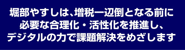 堀部やすしは、増税一辺倒となる前に必要な合理化・活性化を推進し、デジタルの力で課題解決をめざします。