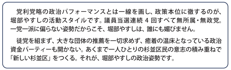 党利党略の政治パフォーマンスとは一線を画し、政策本位に徹するのが、堀部やすしの活動スタイルです。当選4回すべて無所属・無政党。一党一派に偏らない姿勢だからこそ、堀部やすしは、誰にも媚びません。徒党を組まず、大きな団体の推薦を一切求めず、癒着の温床となっている政治資金パーティーも開かない。あくまで一人ひとりの杉並区民の意志の積み重ねで「新しい杉並区」をつくる。それが、堀部やすしの政治姿勢です。