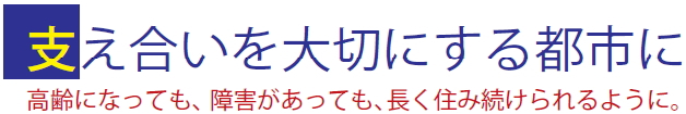 支え合いを大切にする都市に 高齢になっても、障害があっても、長く住み続けられるように。 支え合いを大切にする都市に 高齢になっても、障害があっても、長く住み続けられるように。