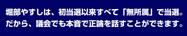 堀部やすしは、初当選以来すべて「無所属」で当選。だから、議会でも本音で正論を話すことができます。