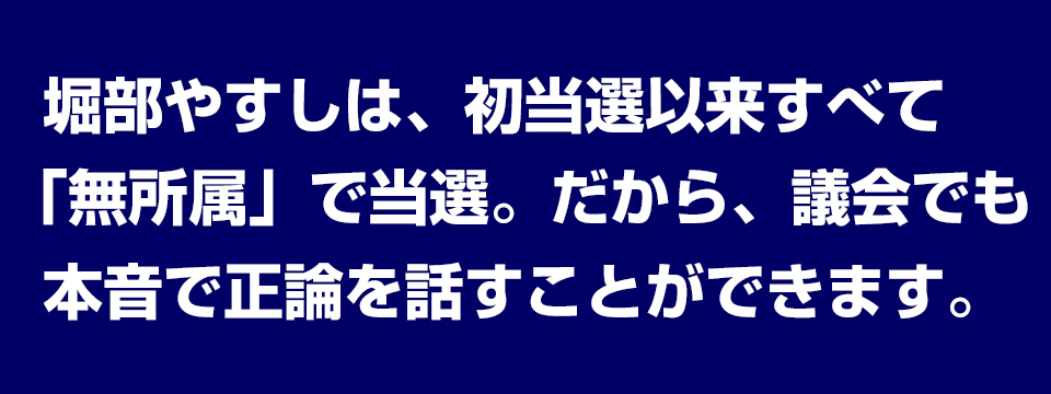 堀部やすしは、初当選以来すべて「無所属」で当選。だから、議会でも本音で正論を話すことができます。